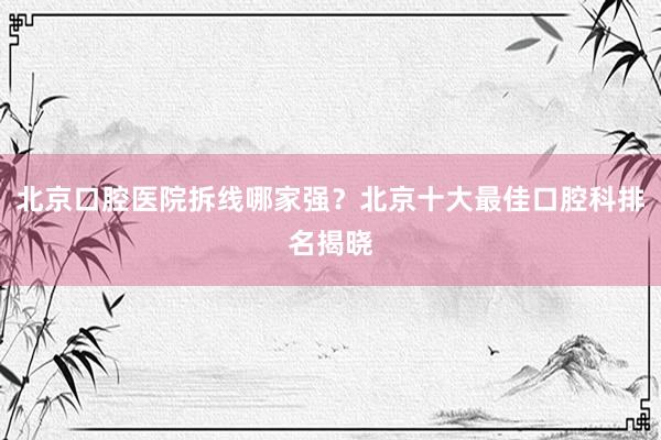北京口腔医院拆线哪家强？北京十大最佳口腔科排名揭晓
