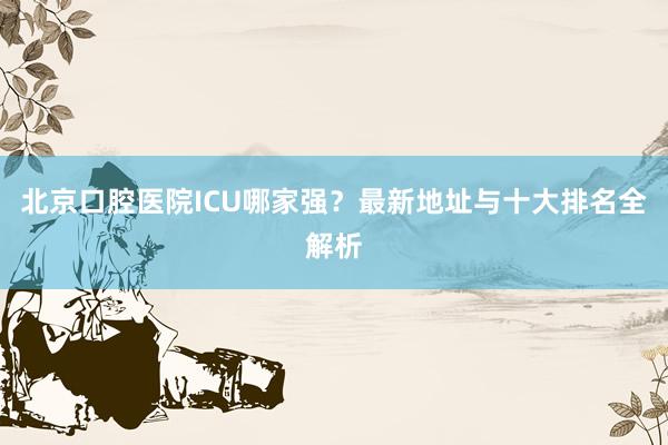 北京口腔医院ICU哪家强？最新地址与十大排名全解析
