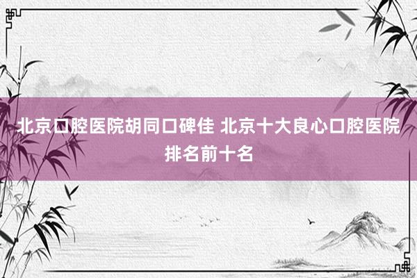 北京口腔医院胡同口碑佳 北京十大良心口腔医院排名前十名