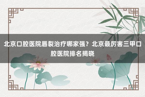 北京口腔医院唇裂治疗哪家强？北京最厉害三甲口腔医院排名揭晓