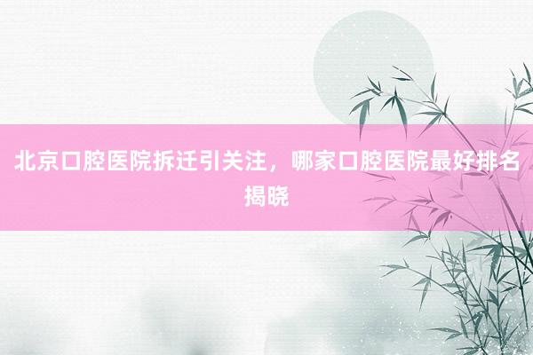 北京口腔医院拆迁引关注，哪家口腔医院最好排名揭晓