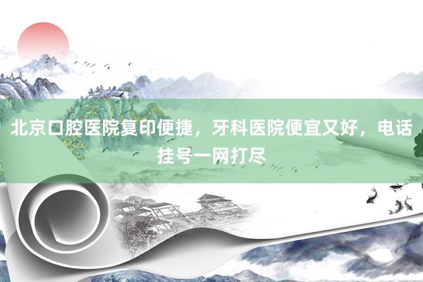北京口腔医院复印便捷，牙科医院便宜又好，电话挂号一网打尽