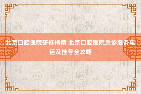 北京口腔医院研修指南 北京口腔医院急诊服务电话及挂号全攻略