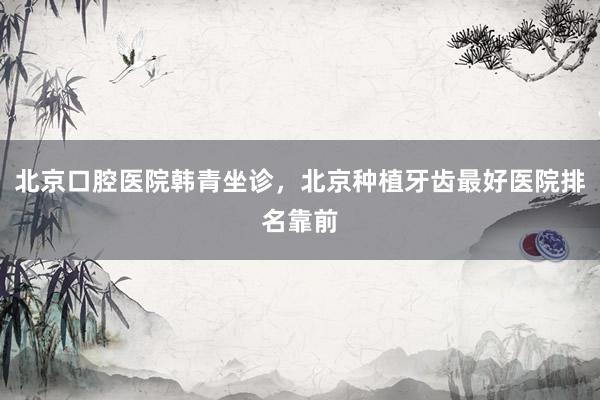 北京口腔医院韩青坐诊，北京种植牙齿最好医院排名靠前