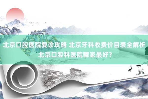 北京口腔医院复诊攻略 北京牙科收费价目表全解析 北京口腔科医院哪家最好？