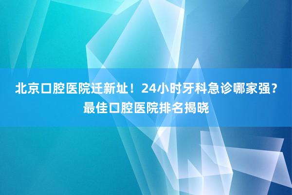 北京口腔医院迁新址！24小时牙科急诊哪家强？最佳口腔医院排名揭晓