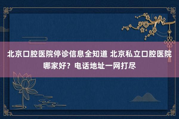 北京口腔医院停诊信息全知道 北京私立口腔医院哪家好？电话地址一网打尽