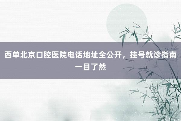 西单北京口腔医院电话地址全公开，挂号就诊指南一目了然