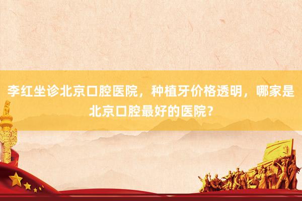 李红坐诊北京口腔医院，种植牙价格透明，哪家是北京口腔最好的医院？