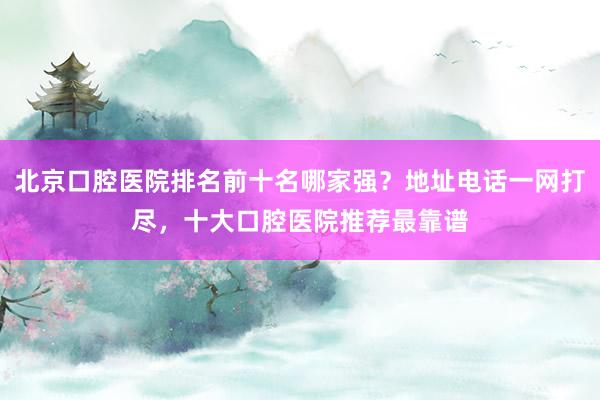 北京口腔医院排名前十名哪家强？地址电话一网打尽，十大口腔医院推荐最靠谱