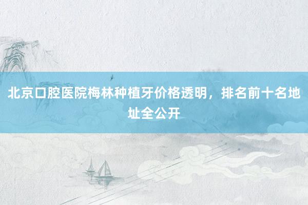 北京口腔医院梅林种植牙价格透明，排名前十名地址全公开