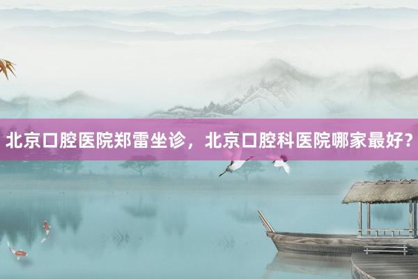 北京口腔医院郑雷坐诊，北京口腔科医院哪家最好？