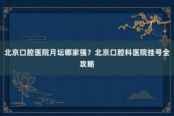 北京口腔医院月坛哪家强？北京口腔科医院挂号全攻略