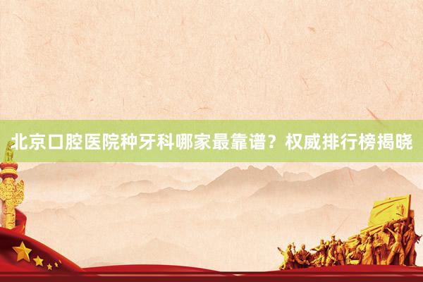 北京口腔医院种牙科哪家最靠谱？权威排行榜揭晓