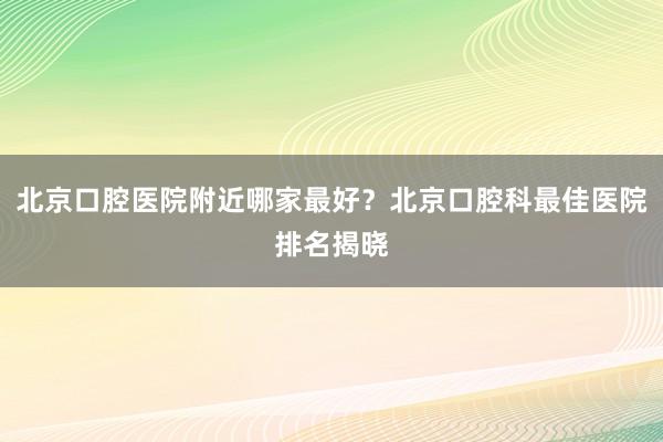 北京口腔医院附近哪家最好？北京口腔科最佳医院排名揭晓