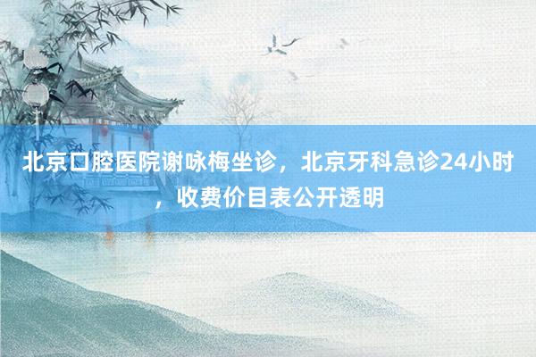 北京口腔医院谢咏梅坐诊，北京牙科急诊24小时，收费价目表公开透明