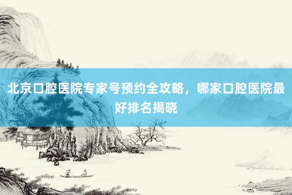北京口腔医院专家号预约全攻略，哪家口腔医院最好排名揭晓