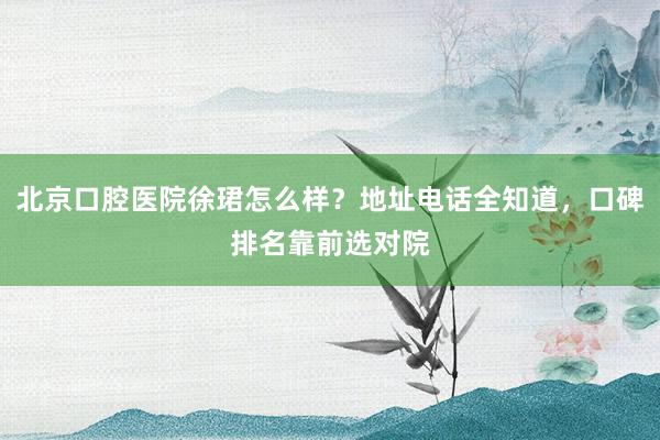 北京口腔医院徐珺怎么样？地址电话全知道，口碑排名靠前选对院