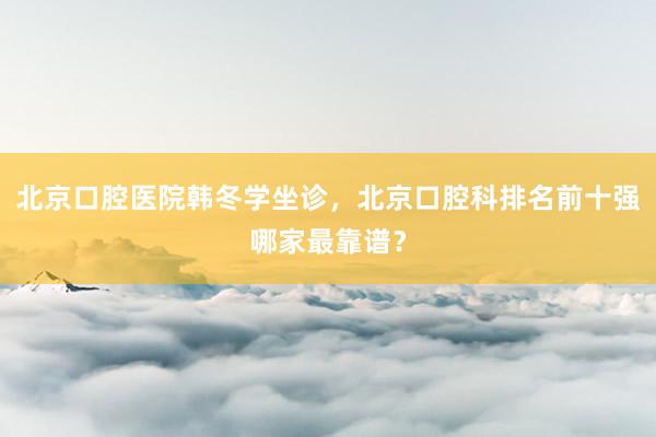 北京口腔医院韩冬学坐诊，北京口腔科排名前十强哪家最靠谱？