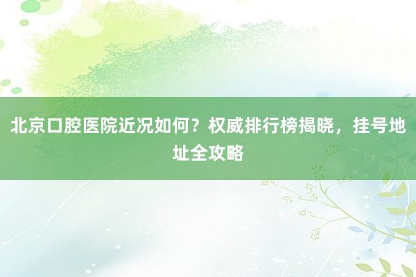 北京口腔医院近况如何？权威排行榜揭晓，挂号地址全攻略