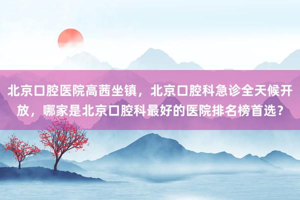 北京口腔医院高茜坐镇，北京口腔科急诊全天候开放，哪家是北京口腔科最好的医院排名榜首选？