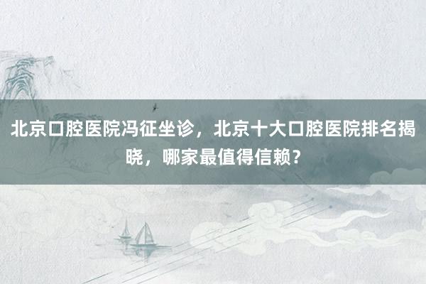 北京口腔医院冯征坐诊，北京十大口腔医院排名揭晓，哪家最值得信赖？