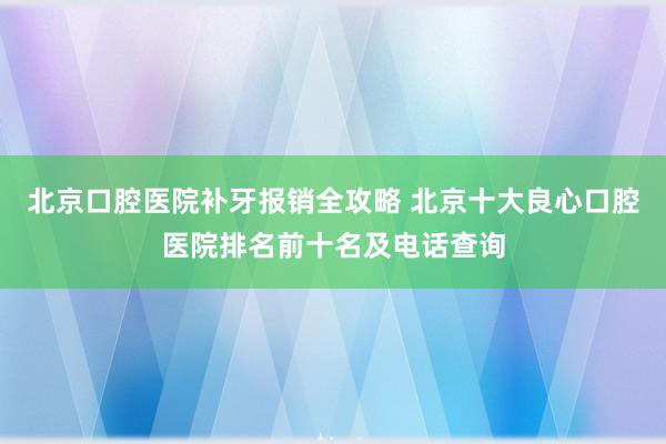 北京口腔医院补牙报销全攻略 北京十大良心口腔医院排名前十名及电话查询