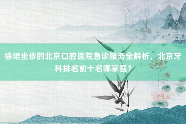 徐珺坐诊的北京口腔医院急诊服务全解析，北京牙科排名前十名哪家强？