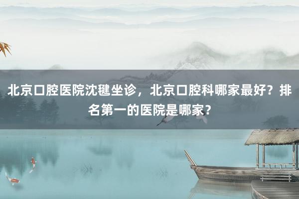 北京口腔医院沈毽坐诊，北京口腔科哪家最好？排名第一的医院是哪家？