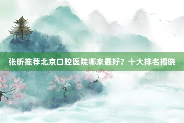 张昕推荐北京口腔医院哪家最好？十大排名揭晓