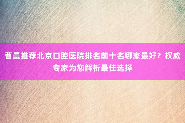 曹晨推荐北京口腔医院排名前十名哪家最好？权威专家为您解析最佳选择