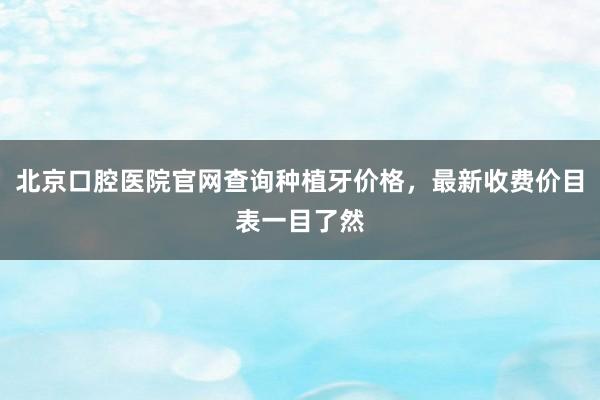 北京口腔医院官网查询种植牙价格，最新收费价目表一目了然