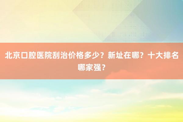 北京口腔医院刮治价格多少？新址在哪？十大排名哪家强？