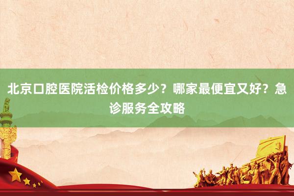 北京口腔医院活检价格多少？哪家最便宜又好？急诊服务全攻略