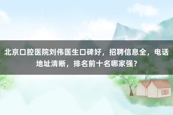 北京口腔医院刘伟医生口碑好，招聘信息全，电话地址清晰，排名前十名哪家强？