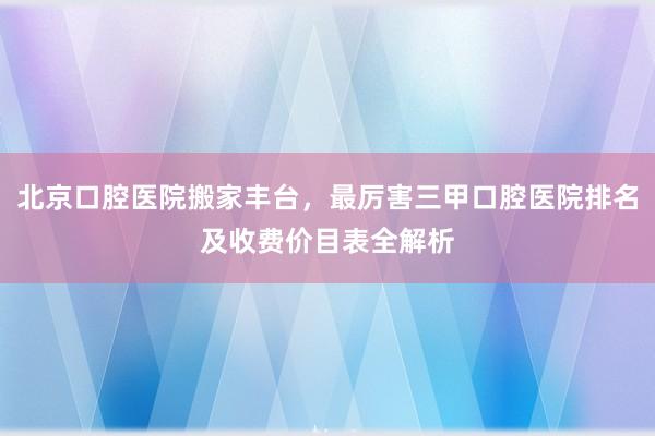 北京口腔医院搬家丰台，最厉害三甲口腔医院排名及收费价目表全解析