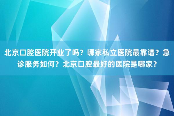 北京口腔医院开业了吗？哪家私立医院最靠谱？急诊服务如何？北京口腔最好的医院是哪家？