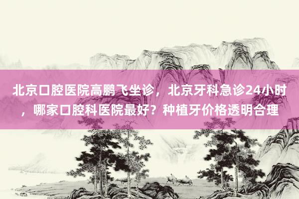 北京口腔医院高鹏飞坐诊，北京牙科急诊24小时，哪家口腔科医院最好？种植牙价格透明合理