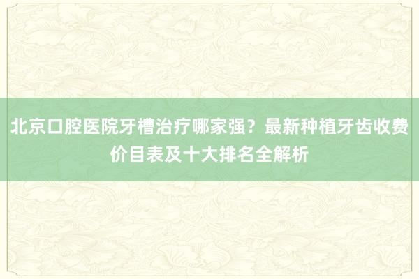 北京口腔医院牙槽治疗哪家强？最新种植牙齿收费价目表及十大排名全解析