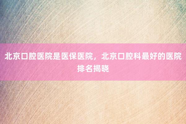 北京口腔医院是医保医院，北京口腔科最好的医院排名揭晓
