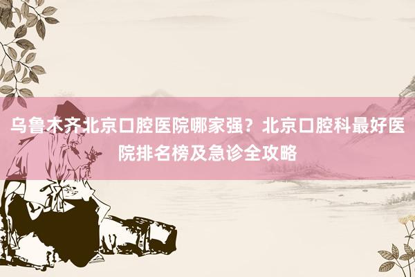 乌鲁木齐北京口腔医院哪家强？北京口腔科最好医院排名榜及急诊全攻略