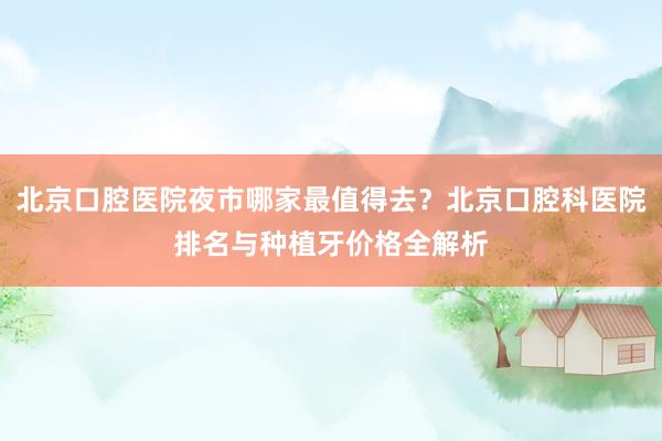 北京口腔医院夜市哪家最值得去？北京口腔科医院排名与种植牙价格全解析