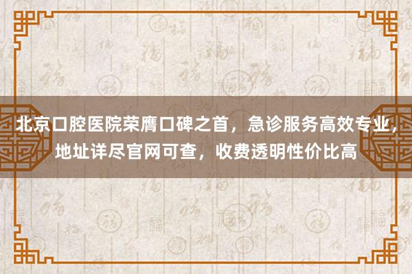 北京口腔医院荣膺口碑之首，急诊服务高效专业，地址详尽官网可查，收费透明性价比高