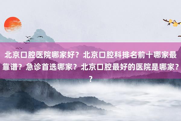 北京口腔医院哪家好？北京口腔科排名前十哪家最靠谱？急诊首选哪家？北京口腔最好的医院是哪家？