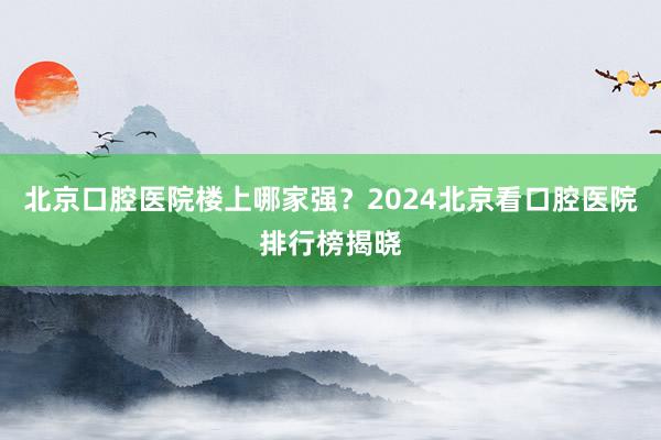 北京口腔医院楼上哪家强？2024北京看口腔医院排行榜揭晓