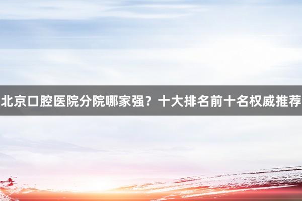 北京口腔医院分院哪家强？十大排名前十名权威推荐