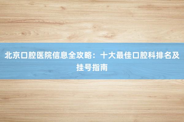 北京口腔医院信息全攻略：十大最佳口腔科排名及挂号指南