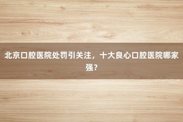 北京口腔医院处罚引关注，十大良心口腔医院哪家强？