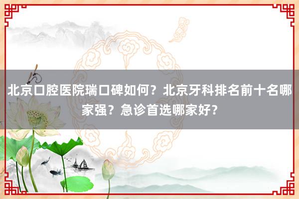 北京口腔医院瑞口碑如何？北京牙科排名前十名哪家强？急诊首选哪家好？