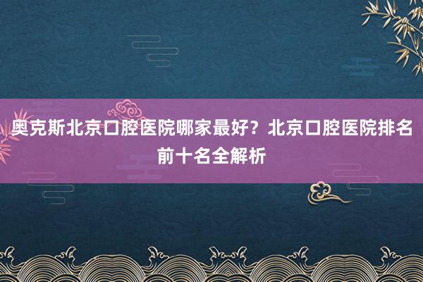 奥克斯北京口腔医院哪家最好？北京口腔医院排名前十名全解析